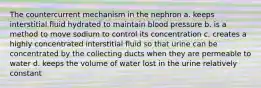 The countercurrent mechanism in the nephron a. keeps interstitial fluid hydrated to maintain blood pressure b. is a method to move sodium to control its concentration c. creates a highly concentrated interstitial fluid so that urine can be concentrated by the collecting ducts when they are permeable to water d. keeps the volume of water lost in the urine relatively constant