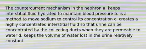 The countercurrent mechanism in the nephron a. keeps interstitial fluid hydrated to maintain blood pressure b. is a method to move sodium to control its concentration c. creates a highly concentrated interstitial fluid so that urine can be concentrated by the collecting ducts when they are permeable to water d. keeps the volume of water lost in the urine relatively constant