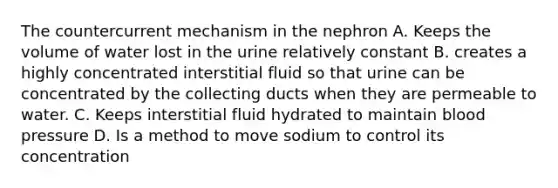 The countercurrent mechanism in the nephron A. Keeps the volume of water lost in the urine relatively constant B. creates a highly concentrated interstitial fluid so that urine can be concentrated by the collecting ducts when they are permeable to water. C. Keeps interstitial fluid hydrated to maintain blood pressure D. Is a method to move sodium to control its concentration