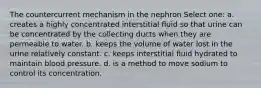The countercurrent mechanism in the nephron Select one: a. creates a highly concentrated interstitial fluid so that urine can be concentrated by the collecting ducts when they are permeable to water. b. keeps the volume of water lost in the urine relatively constant. c. keeps interstitial fluid hydrated to maintain blood pressure. d. is a method to move sodium to control its concentration.