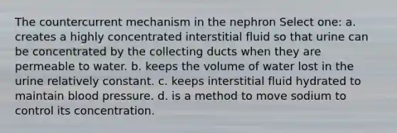 The countercurrent mechanism in the nephron Select one: a. creates a highly concentrated interstitial fluid so that urine can be concentrated by the collecting ducts when they are permeable to water. b. keeps the volume of water lost in the urine relatively constant. c. keeps interstitial fluid hydrated to maintain blood pressure. d. is a method to move sodium to control its concentration.