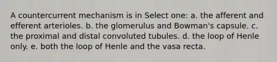 A countercurrent mechanism is in Select one: a. the afferent and efferent arterioles. b. the glomerulus and Bowman's capsule. c. the proximal and distal convoluted tubules. d. the loop of Henle only. e. both the loop of Henle and the vasa recta.