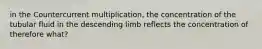 in the Countercurrent multiplication, the concentration of the tubular fluid in the descending limb reflects the concentration of therefore what?