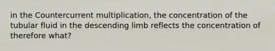 in the Countercurrent multiplication, the concentration of the tubular fluid in the descending limb reflects the concentration of therefore what?