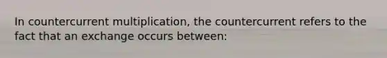 In countercurrent multiplication, the countercurrent refers to the fact that an exchange occurs between: