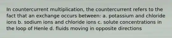 In countercurrent multiplication, the countercurrent refers to the fact that an exchange occurs between: a. potassium and chloride ions b. sodium ions and chloride ions c. solute concentrations in the loop of Henle d. fluids moving in opposite directions