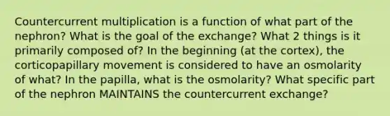 Countercurrent multiplication is a function of what part of the nephron? What is the goal of the exchange? What 2 things is it primarily composed of? In the beginning (at the cortex), the corticopapillary movement is considered to have an osmolarity of what? In the papilla, what is the osmolarity? What specific part of the nephron MAINTAINS the countercurrent exchange?