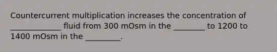 Countercurrent multiplication increases the concentration of _____________ fluid from 300 mOsm in the ________ to 1200 to 1400 mOsm in the _________.