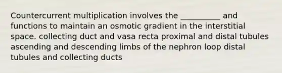 Countercurrent multiplication involves the __________ and functions to maintain an osmotic gradient in the interstitial space. collecting duct and vasa recta proximal and distal tubules ascending and descending limbs of the nephron loop distal tubules and collecting ducts