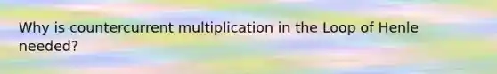 Why is countercurrent multiplication in the Loop of Henle needed?