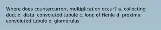 Where does countercurrent multiplication occur? a. collecting duct b. distal convoluted tubule c. loop of Henle d. proximal convoluted tubule e. glomerulus