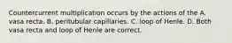 Countercurrent multiplication occurs by the actions of the A. vasa recta. B. peritubular capillaries. C. loop of Henle. D. Both vasa recta and loop of Henle are correct.