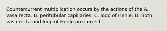 Countercurrent multiplication occurs by the actions of the A. vasa recta. B. peritubular capillaries. C. loop of Henle. D. Both vasa recta and loop of Henle are correct.