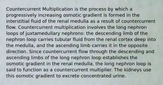 Countercurrent Multiplication is the process by which a progressively increasing osmotic gradient is formed in the interstitial fluid of the renal medulla as a result of countercurrent flow. Countercurrent multiplication involves the long nephron loops of juxtamedullary nephrons: the descending limb of the nephron loop carries tubular fluid from the renal cortex deep into the medulla, and the ascending limb carries it in the opposite direction. Since countercurrent flow through the descending and ascending limbs of the long nephron loop establishes the osmotic gradient in the renal medulla, the long nephron loop is said to function as a countercurrent multiplier. The kidneys use this osmotic gradient to excrete concentrated urine.