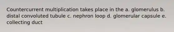 Countercurrent multiplication takes place in the a. glomerulus b. distal convoluted tubule c. nephron loop d. glomerular capsule e. collecting duct