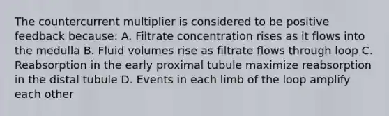 The countercurrent multiplier is considered to be positive feedback because: A. Filtrate concentration rises as it flows into the medulla B. Fluid volumes rise as filtrate flows through loop C. Reabsorption in the early proximal tubule maximize reabsorption in the distal tubule D. Events in each limb of the loop amplify each other