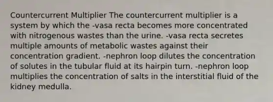 Countercurrent Multiplier The countercurrent multiplier is a system by which the -vasa recta becomes more concentrated with nitrogenous wastes than the urine. -vasa recta secretes multiple amounts of metabolic wastes against their concentration gradient. -nephron loop dilutes the concentration of solutes in the tubular fluid at its hairpin turn. -nephron loop multiplies the concentration of salts in the interstitial fluid of the kidney medulla.