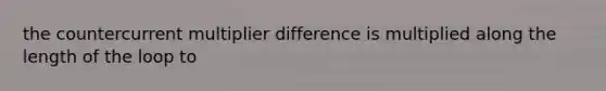 the countercurrent multiplier difference is multiplied along the length of the loop to