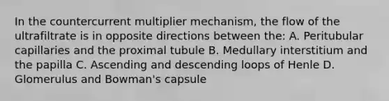 In the countercurrent multiplier mechanism, the flow of the ultrafiltrate is in opposite directions between the: A. Peritubular capillaries and the proximal tubule B. Medullary interstitium and the papilla C. Ascending and descending loops of Henle D. Glomerulus and Bowman's capsule