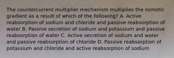 The countercurrent multiplier mechanism multiplies the osmotic gradient as a result of which of the following? A. Active reabsorption of sodium and chloride and passive reabsorption of water B. Passive secretion of sodium and potassium and passive reabsorption of water C. Active secretion of sodium and water and passive reabsorption of chloride D. Passive reabsorption of potassium and chloride and active reabsorption of sodium