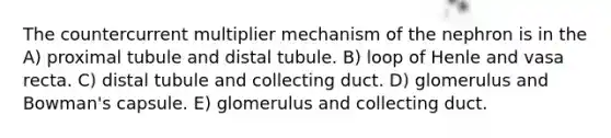 The countercurrent multiplier mechanism of the nephron is in the A) proximal tubule and distal tubule. B) loop of Henle and vasa recta. C) distal tubule and collecting duct. D) glomerulus and Bowman's capsule. E) glomerulus and collecting duct.