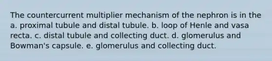 The countercurrent multiplier mechanism of the nephron is in the a. proximal tubule and distal tubule. b. loop of Henle and vasa recta. c. distal tubule and collecting duct. d. glomerulus and Bowman's capsule. e. glomerulus and collecting duct.