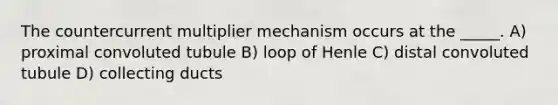 The countercurrent multiplier mechanism occurs at the _____. A) proximal convoluted tubule B) loop of Henle C) distal convoluted tubule D) collecting ducts