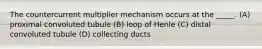 The countercurrent multiplier mechanism occurs at the _____. (A) proximal convoluted tubule (B) loop of Henle (C) distal convoluted tubule (D) collecting ducts