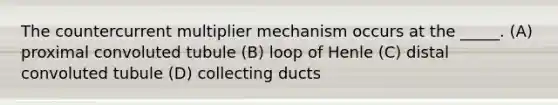 The countercurrent multiplier mechanism occurs at the _____. (A) proximal convoluted tubule (B) loop of Henle (C) distal convoluted tubule (D) collecting ducts