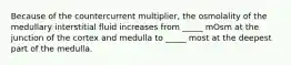 Because of the countercurrent multiplier, the osmolality of the medullary interstitial fluid increases from _____ mOsm at the junction of the cortex and medulla to _____ most at the deepest part of the medulla.