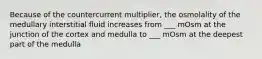 Because of the countercurrent multiplier, the osmolality of the medullary interstitial fluid increases from ___ mOsm at the junction of the cortex and medulla to ___ mOsm at the deepest part of the medulla