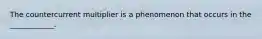The countercurrent multiplier is a phenomenon that occurs in the ____________.