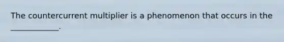 The countercurrent multiplier is a phenomenon that occurs in the ____________.