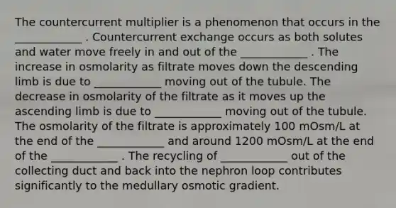 The countercurrent multiplier is a phenomenon that occurs in the ____________ . Countercurrent exchange occurs as both solutes and water move freely in and out of the ____________ . The increase in osmolarity as filtrate moves down the descending limb is due to ____________ moving out of the tubule. The decrease in osmolarity of the filtrate as it moves up the ascending limb is due to ____________ moving out of the tubule. The osmolarity of the filtrate is approximately 100 mOsm/L at the end of the ____________ and around 1200 mOsm/L at the end of the ____________ . The recycling of ____________ out of the collecting duct and back into the nephron loop contributes significantly to the medullary osmotic gradient.