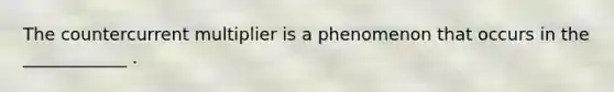 The countercurrent multiplier is a phenomenon that occurs in the ____________ .