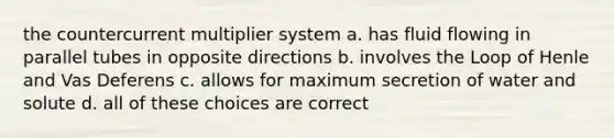 the countercurrent multiplier system a. has fluid flowing in parallel tubes in opposite directions b. involves the Loop of Henle and Vas Deferens c. allows for maximum secretion of water and solute d. all of these choices are correct