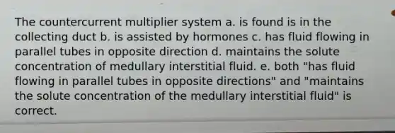 The countercurrent multiplier system a. is found is in the collecting duct b. is assisted by hormones c. has fluid flowing in parallel tubes in opposite direction d. maintains the solute concentration of medullary interstitial fluid. e. both "has fluid flowing in parallel tubes in opposite directions" and "maintains the solute concentration of the medullary interstitial fluid" is correct.