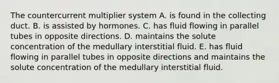 The countercurrent multiplier system A. is found in the collecting duct. B. is assisted by hormones. C. has fluid flowing in parallel tubes in opposite directions. D. maintains the solute concentration of the medullary interstitial fluid. E. has fluid flowing in parallel tubes in opposite directions and maintains the solute concentration of the medullary interstitial fluid.