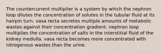 The countercurrent multiplier is a system by which the nephron loop dilutes the concentration of solutes in the tubular fluid at its hairpin turn. vasa recta secretes multiple amounts of metabolic wastes against their concentration gradient. nephron loop multiplies the concentration of salts in the interstitial fluid of the kidney medulla. vasa recta becomes more concentrated with nitrogenous wastes than the urine.