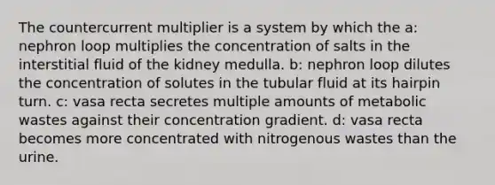 The countercurrent multiplier is a system by which the a: nephron loop multiplies the concentration of salts in the interstitial fluid of the kidney medulla. b: nephron loop dilutes the concentration of solutes in the tubular fluid at its hairpin turn. c: vasa recta secretes multiple amounts of metabolic wastes against their concentration gradient. d: vasa recta becomes more concentrated with nitrogenous wastes than the urine.