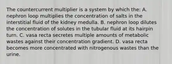 The countercurrent multiplier is a system by which the: A. nephron loop multiplies the concentration of salts in the interstitial fluid of the kidney medulla. B. nephron loop dilutes the concentration of solutes in the tubular fluid at its hairpin turn. C. vasa recta secretes multiple amounts of metabolic wastes against their concentration gradient. D. vasa recta becomes more concentrated with nitrogenous wastes than the urine.