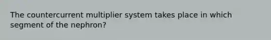 The countercurrent multiplier system takes place in which segment of the nephron?