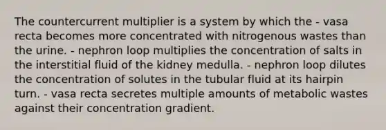 The countercurrent multiplier is a system by which the - vasa recta becomes more concentrated with nitrogenous wastes than the urine. - nephron loop multiplies the concentration of salts in the interstitial fluid of the kidney medulla. - nephron loop dilutes the concentration of solutes in the tubular fluid at its hairpin turn. - vasa recta secretes multiple amounts of metabolic wastes against their concentration gradient.