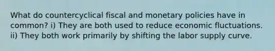 What do countercyclical fiscal and monetary policies have in common? i) They are both used to reduce economic fluctuations. ii) They both work primarily by shifting the labor supply curve.