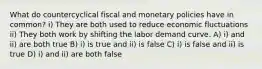 What do countercyclical fiscal and monetary policies have in common? i) They are both used to reduce economic fluctuations ii) They both work by shifting the labor demand curve. A) i) and ii) are both true B) i) is true and ii) is false C) i) is false and ii) is true D) i) and ii) are both false