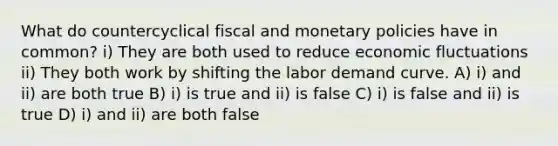 What do countercyclical fiscal and monetary policies have in common? i) They are both used to reduce economic fluctuations ii) They both work by shifting the labor demand curve. A) i) and ii) are both true B) i) is true and ii) is false C) i) is false and ii) is true D) i) and ii) are both false