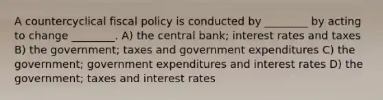 A countercyclical fiscal policy is conducted by ________ by acting to change ________. A) the central bank; interest rates and taxes B) the government; taxes and government expenditures C) the government; government expenditures and interest rates D) the government; taxes and interest rates