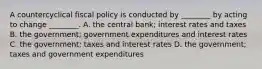 A countercyclical fiscal policy is conducted by​ ________ by acting to change​ ________. A. the central​ bank; interest rates and taxes B. the​ government; government expenditures and interest rates C. the​ government; taxes and interest rates D. the​ government; taxes and government expenditures