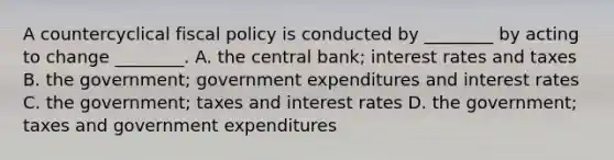 A countercyclical fiscal policy is conducted by​ ________ by acting to change​ ________. A. the central​ bank; interest rates and taxes B. the​ government; government expenditures and interest rates C. the​ government; taxes and interest rates D. the​ government; taxes and government expenditures