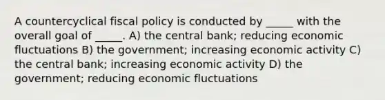 A countercyclical <a href='https://www.questionai.com/knowledge/kPTgdbKdvz-fiscal-policy' class='anchor-knowledge'>fiscal policy</a> is conducted by _____ with the overall goal of _____. A) the central bank; reducing economic fluctuations B) the government; increasing economic activity C) the central bank; increasing economic activity D) the government; reducing economic fluctuations